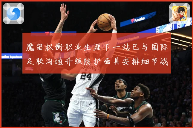 魔笛权衡职业生涯下一站已与国际足联沟通升级防护面具安排细节战术观察-深度解析