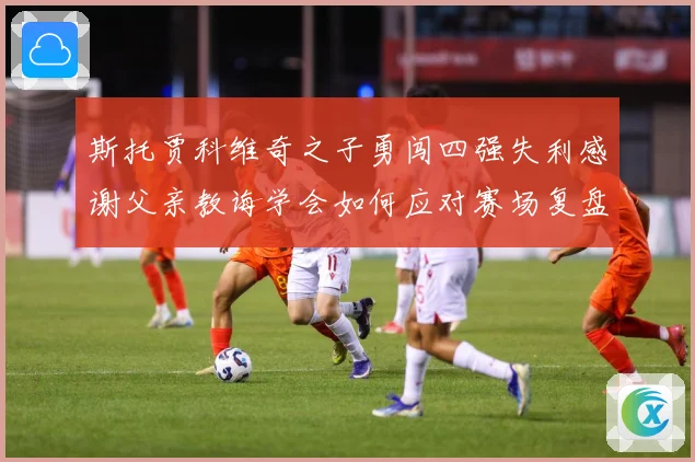 斯托贾科维奇之子勇闯四强失利感谢父亲教诲学会如何应对赛场复盘-深度解析