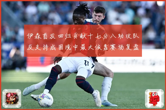 伊森首发回归贡献十七分八助攻队友支持成困境中最大依靠赛场复盘-深度解析