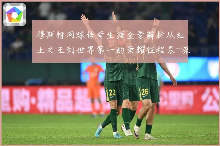 穆斯特网球传奇生涯全景解析从红土之王到世界第一的荣耀征程录-深度解析