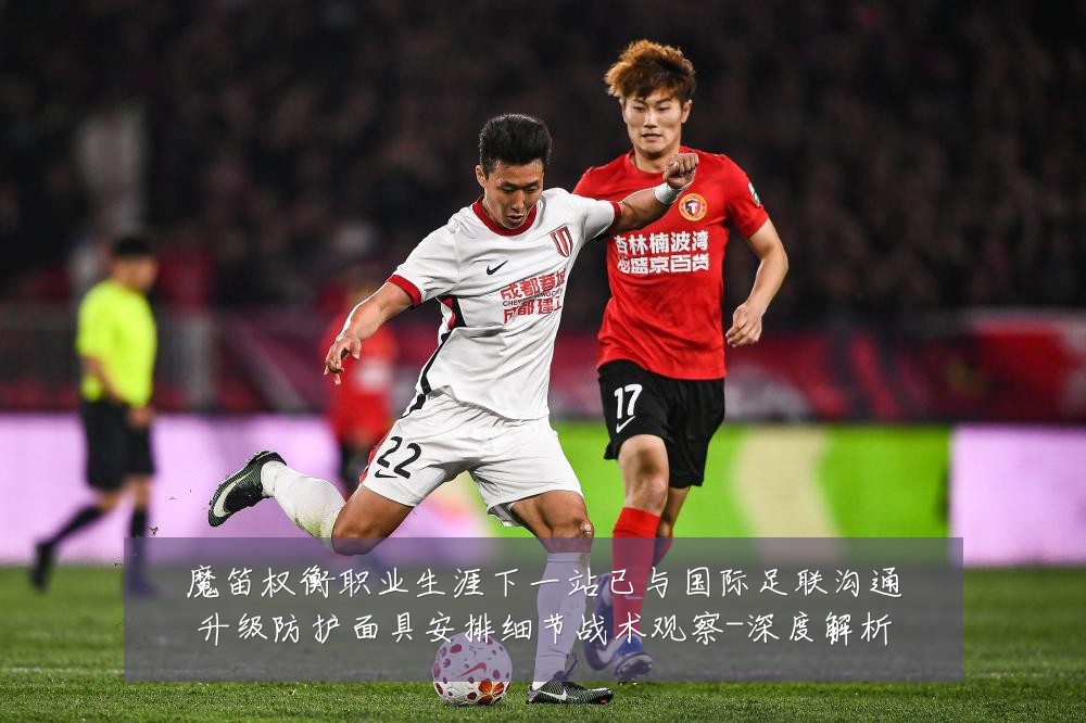魔笛权衡职业生涯下一站已与国际足联沟通升级防护面具安排细节战术观察-深度解析